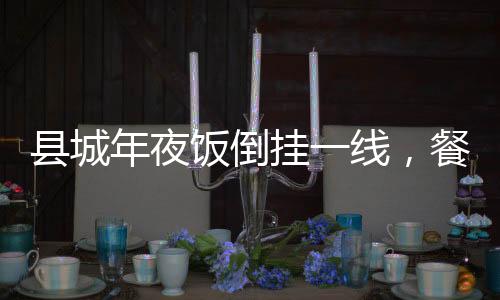 縣城年夜飯倒掛一線，餐飲市場(chǎng)的新現(xiàn)象與解讀