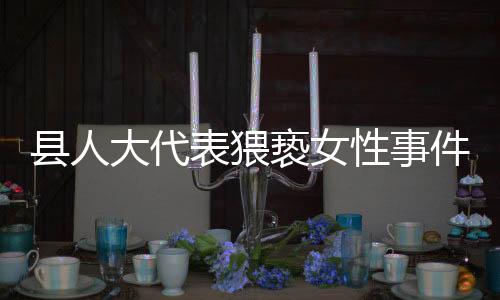 縣人大代表猥褻女性事件引發(fā)社會關(guān)注