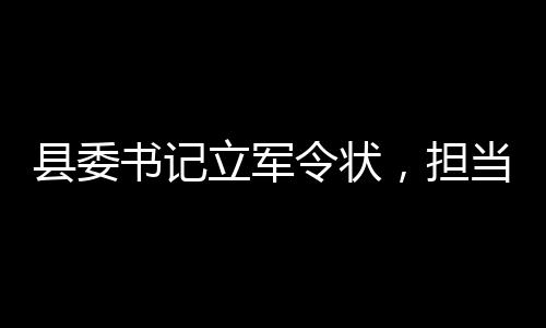 縣委書記立軍令狀，擔(dān)當(dāng)與決心的時代篇章