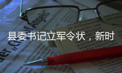 縣委書記立軍令狀，新時(shí)代的責(zé)任與擔(dān)當(dāng)