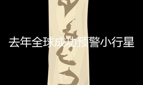 去年全球成功預(yù)警小行星撞地球，四次保衛(wèi)地球安全事件回顧