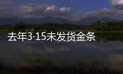 去年3·15未發(fā)貨金條后續(xù)，補(bǔ)償未兌現(xiàn)事件全解析