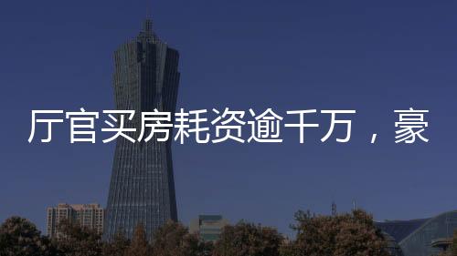 廳官買房耗資逾千萬(wàn)，豪華裝修細(xì)節(jié)曝光