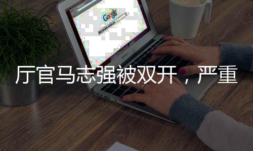 廳官馬志強(qiáng)被雙開，嚴(yán)重違紀(jì)違法終受懲