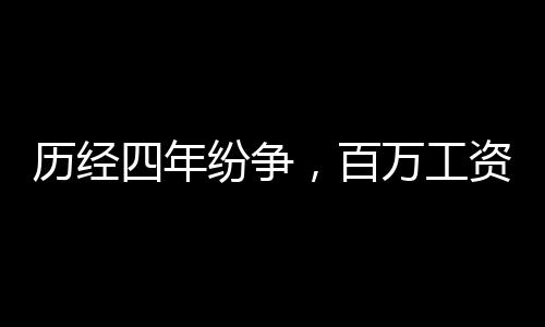 歷經(jīng)四年紛爭，百萬工資追討終得歸，繳稅三十余萬顯誠信