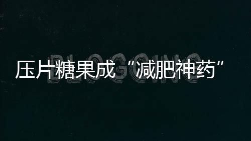 壓片糖果成“減肥神藥” 保健品虛假宣傳亂象如何治理？