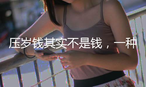 壓歲錢其實(shí)不是錢，一種文化傳統(tǒng)的深度解讀