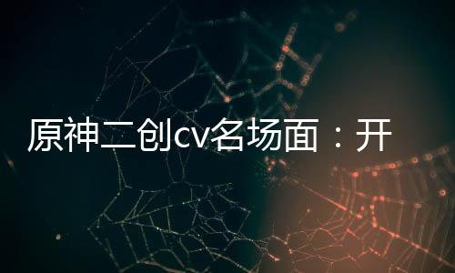 原神二創(chuàng)cv名場(chǎng)面：開(kāi)局納塔佐