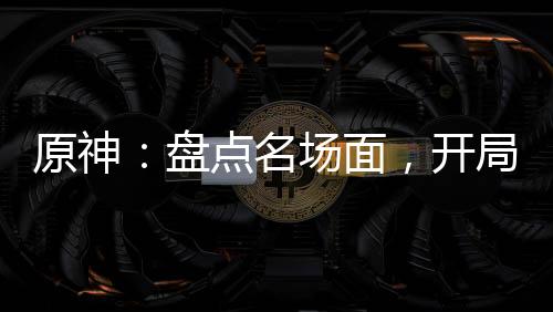原神：盤點(diǎn)名場(chǎng)面，開局為了納塔