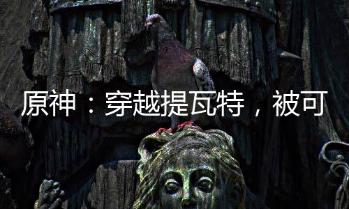 原神：穿越提瓦特，被可莉撿到！