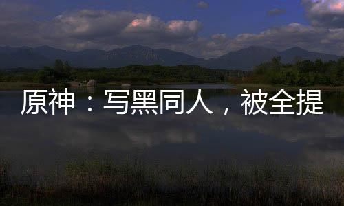 原神：寫黑同人，被全提瓦特追捕