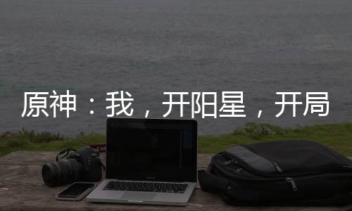 原神：我，開陽星，開局爆殺公子