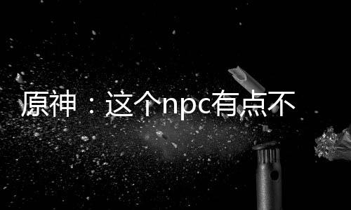 原神：這個npc有點不對勁！