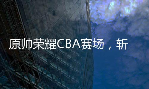 原帥榮耀CBA賽場，斬獲全明星三分王榮譽(yù)