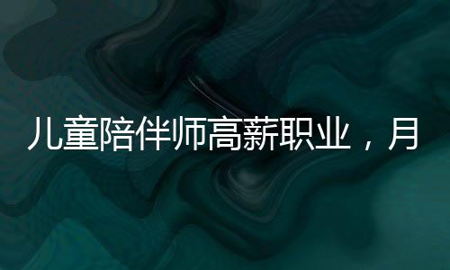 兒童陪伴師高薪職業(yè)，月入達4.5萬元引發(fā)社會熱議