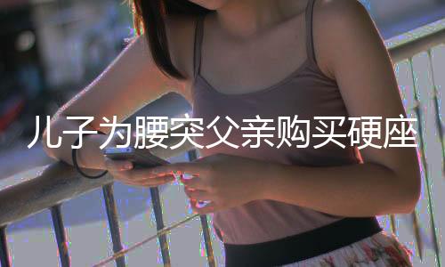 兒子為腰突父親購買硬座票，一份孝心跨越時間與空間的距離