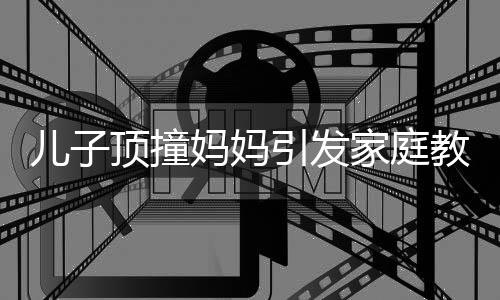 兒子頂撞媽媽引發(fā)家庭教育思考，父親的智慧引導(dǎo)顯現(xiàn)重要價(jià)值