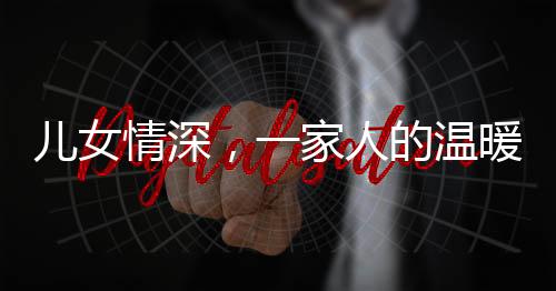 兒女情深，一家人的溫暖牽手時(shí)光——父女親情下的真摯愛(ài)意傳遞