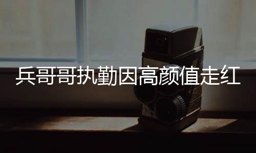 兵哥哥執(zhí)勤因高顏值走紅網(wǎng)絡(luò)，顏值背后的責(zé)任與擔(dān)當(dāng)