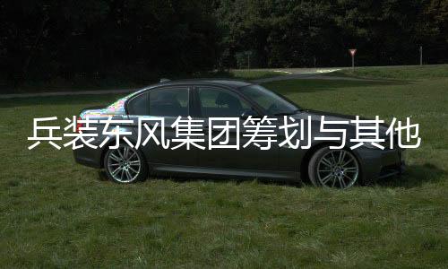 兵裝東風集團籌劃與其他央企重組，開啟新一輪行業(yè)整合大潮