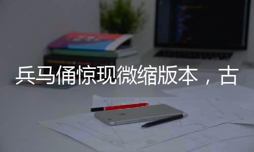 兵馬俑驚現(xiàn)微縮版本，古文化與現(xiàn)代工藝的完美結(jié)合