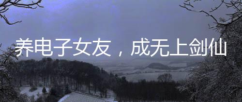 養(yǎng)電子女友，成無上劍仙！