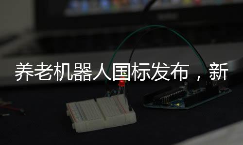養(yǎng)老機器人國標發(fā)布，新標準引領養(yǎng)老科技新發(fā)展