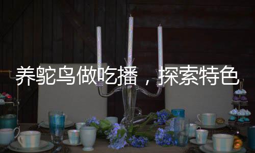 養(yǎng)鴕鳥(niǎo)做吃播，探索特色養(yǎng)殖與美食直播新領(lǐng)域