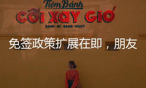 免簽政策擴(kuò)展在即，朋友圈或?qū)⑦M(jìn)一步擴(kuò)大覆蓋范圍