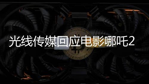 光線傳媒回應(yīng)電影哪吒2被偷票房事件新聞報道