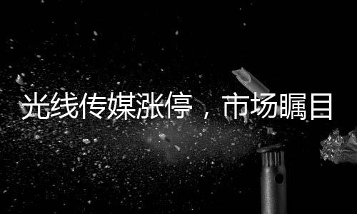 光線(xiàn)傳媒漲停，市場(chǎng)矚目下的傳媒巨頭走勢(shì)解析
