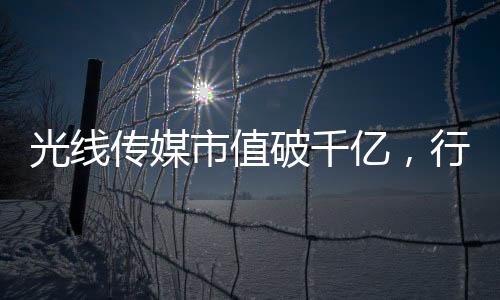 光線傳媒市值破千億，行業(yè)巨頭的新里程碑