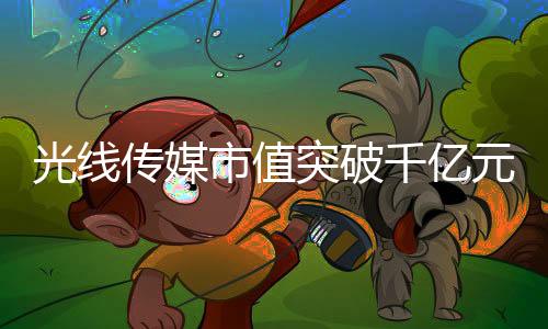光線傳媒市值突破千億元大關(guān)，傳媒巨頭的新里程碑