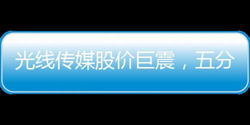 光線傳媒股價(jià)巨震，五分鐘波動(dòng)達(dá)40%，市場(chǎng)反應(yīng)迅速引發(fā)關(guān)注