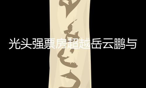 光頭強票房超越岳云鵬與周潤發(fā)，成為新晉影壇巨星