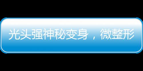 光頭強(qiáng)神秘變身，微整形與洗白之旅揭秘