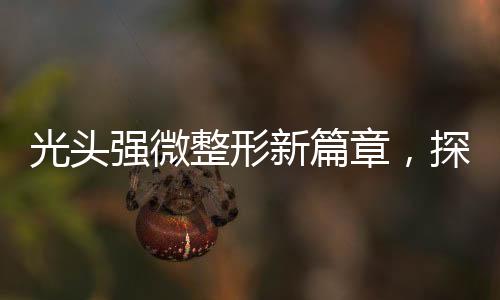 光頭強(qiáng)微整形新篇章，探索改變與自信的崛起