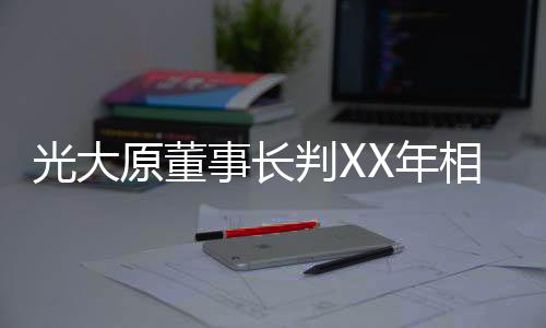 光大原董事長判XX年相關(guān)案件分析文章