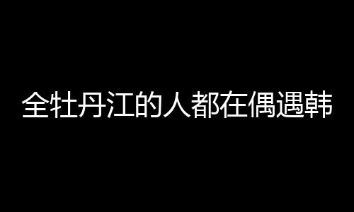 全牡丹江的人都在偶遇韓庚盧靖姍，城市熱點(diǎn)的背后故事