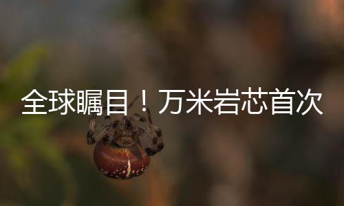 全球矚目！萬米巖芯首次亮相，揭示地球深層奧秘