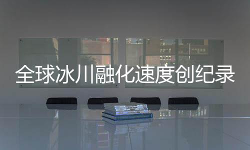全球冰川融化速度創(chuàng)紀錄，危機逼近，人類行動刻不容緩