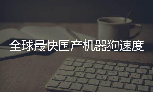 全球最快國產機器狗速度突破，跑速達10米每秒