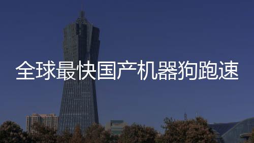 全球最快國產(chǎn)機器狗跑速突破極限，達到驚人的每秒十米速度