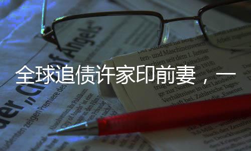 全球追債許家印前妻，一場錯綜復(fù)雜的財(cái)富糾紛