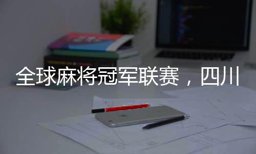 全球麻將冠軍聯(lián)賽，四川隊奪冠榮耀時刻