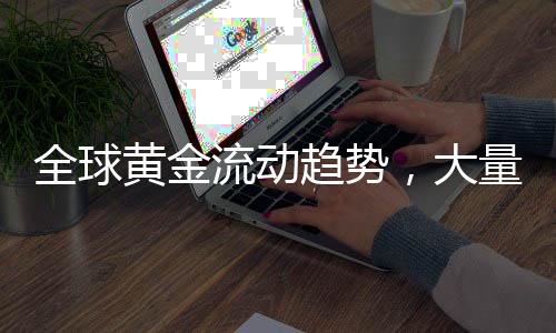 全球黃金流動趨勢，大量黃金正從各國運(yùn)往美國