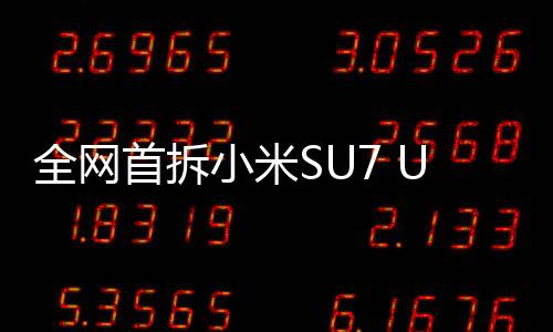 全網(wǎng)首拆小米SU7 Ultra，深度解析一款引領(lǐng)未來的科技旗艦