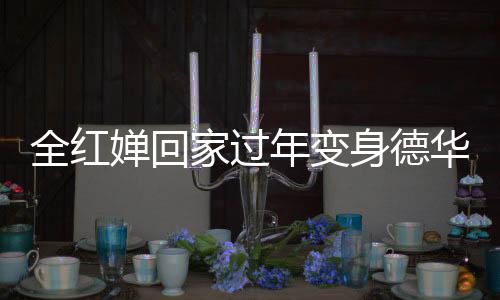 全紅嬋回家過年變身德華，忙碌帶娃展現(xiàn)親和力