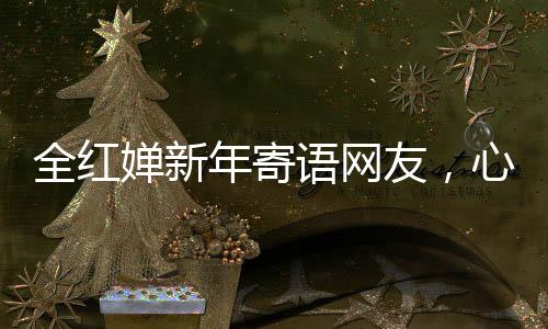 全紅嬋新年寄語網(wǎng)友，心愿匯聚千萬心