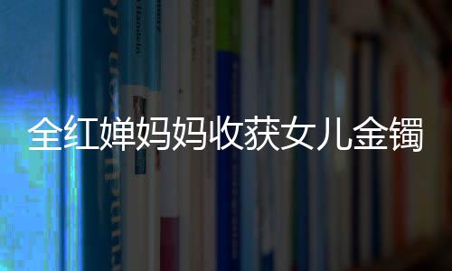 全紅嬋媽媽收獲女兒金鐲兒子金鏈，背后的故事與情感連結